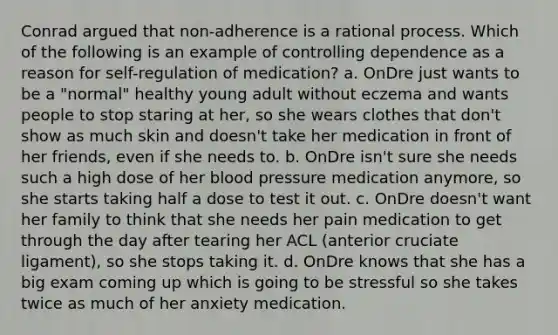 Conrad argued that non-adherence is a rational process. Which of the following is an example of controlling dependence as a reason for self-regulation of medication? a. OnDre just wants to be a "normal" healthy young adult without eczema and wants people to stop staring at her, so she wears clothes that don't show as much skin and doesn't take her medication in front of her friends, even if she needs to. b. OnDre isn't sure she needs such a high dose of her blood pressure medication anymore, so she starts taking half a dose to test it out. c. OnDre doesn't want her family to think that she needs her pain medication to get through the day after tearing her ACL (anterior cruciate ligament), so she stops taking it. d. OnDre knows that she has a big exam coming up which is going to be stressful so she takes twice as much of her anxiety medication.