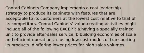 Conrad Cabinets Company implements a cost leadership strategy to produce its cabinets with features that are acceptable to its customers at the lowest cost relative to that of its competitors. Conrad Cabinets' value-creating activities might include all of the following EXCEPT: a.having a specially trained unit to provide after-sales service. b.building economies of scale and efficient operations. c.using low-cost modes of transporting its products. d.offering lower prices for high sales volumes.