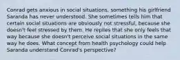 Conrad gets anxious in social situations, something his girlfriend Saranda has never understood. She sometimes tells him that certain social situations are obviously not stressful, because she doesn't feel stressed by them. He replies that she only feels that way because she doesn't perceive social situations in the same way he does. What concept from health psychology could help Saranda understand Conrad's perspective?