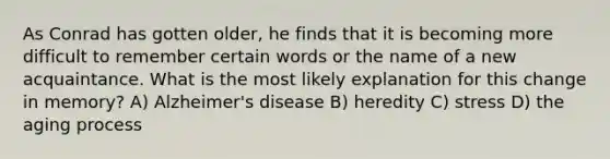 As Conrad has gotten older, he finds that it is becoming more difficult to remember certain words or the name of a new acquaintance. What is the most likely explanation for this change in memory? A) Alzheimer's disease B) heredity C) stress D) the aging process