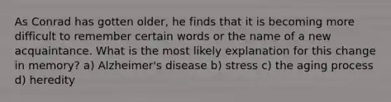 As Conrad has gotten older, he finds that it is becoming more difficult to remember certain words or the name of a new acquaintance. What is the most likely explanation for this change in memory? a) Alzheimer's disease b) stress c) the aging process d) heredity