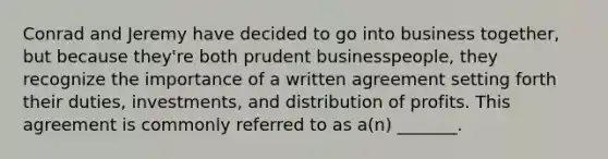 Conrad and Jeremy have decided to go into business together, but because they're both prudent businesspeople, they recognize the importance of a written agreement setting forth their duties, investments, and distribution of profits. This agreement is commonly referred to as a(n) _______.