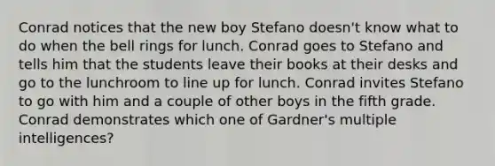 Conrad notices that the new boy Stefano doesn't know what to do when the bell rings for lunch. Conrad goes to Stefano and tells him that the students leave their books at their desks and go to the lunchroom to line up for lunch. Conrad invites Stefano to go with him and a couple of other boys in the fifth grade. Conrad demonstrates which one of Gardner's multiple intelligences?