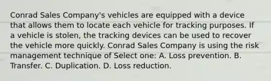 Conrad Sales Company's vehicles are equipped with a device that allows them to locate each vehicle for tracking purposes. If a vehicle is stolen, the tracking devices can be used to recover the vehicle more quickly. Conrad Sales Company is using the risk management technique of Select one: A. Loss prevention. B. Transfer. C. Duplication. D. Loss reduction.