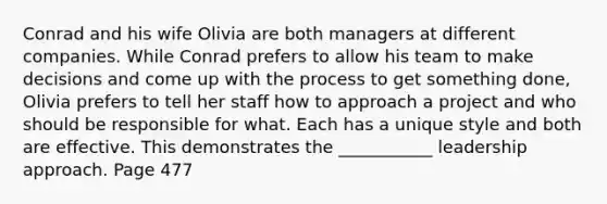 Conrad and his wife Olivia are both managers at different companies. While Conrad prefers to allow his team to make decisions and come up with the process to get something done, Olivia prefers to tell her staff how to approach a project and who should be responsible for what. Each has a unique style and both are effective. This demonstrates the ___________ leadership approach. Page 477