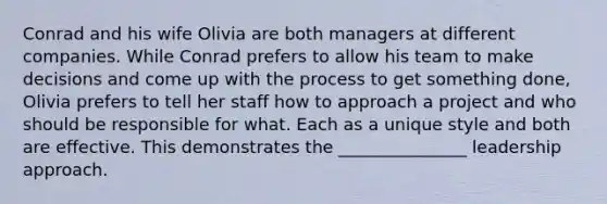 Conrad and his wife Olivia are both managers at different companies. While Conrad prefers to allow his team to make decisions and come up with the process to get something done, Olivia prefers to tell her staff how to approach a project and who should be responsible for what. Each as a unique style and both are effective. This demonstrates the _______________ leadership approach.