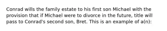 Conrad wills the family estate to his first son Michael with the provision that if Michael were to divorce in the future, title will pass to Conrad's second son, Bret. This is an example of a(n):