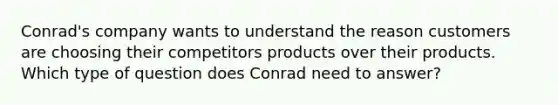 Conrad's company wants to understand the reason customers are choosing their competitors products over their products. Which type of question does Conrad need to answer?