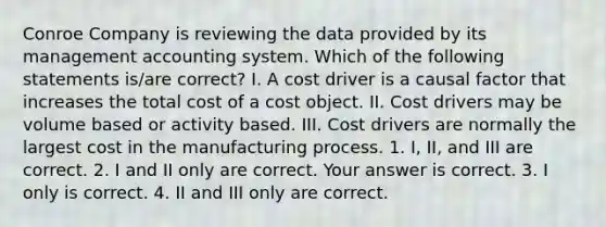 Conroe Company is reviewing the data provided by its management accounting system. Which of the following statements​ is/are correct? I. A cost driver is a causal factor that increases the total cost of a cost object. II. Cost drivers may be volume based or activity based. III. Cost drivers are normally the largest cost in the manufacturing process. 1. ​I, II, and III are correct. 2. I and II only are correct. Your answer is correct. 3. I only is correct. 4. II and III only are correct.