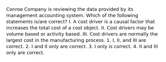 Conroe Company is reviewing the data provided by its management accounting system. Which of the following statements is/are correct? I. A cost driver is a causal factor that increases the total cost of a cost object. II. Cost drivers may be volume based or activity based. III. Cost drivers are normally the largest cost in the manufacturing process. 1. I, II, and III are correct. 2. I and II only are correct. 3. I only is correct. 4. II and III only are correct.