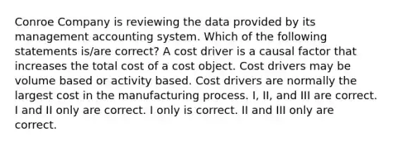 Conroe Company is reviewing the data provided by its management accounting system. Which of the following statements is/are correct? A cost driver is a causal factor that increases the total cost of a cost object. Cost drivers may be volume based or activity based. Cost drivers are normally the largest cost in the manufacturing process. I, II, and III are correct. I and II only are correct. I only is correct. II and III only are correct.