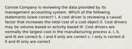 Conroe Company is reviewing the data provided by its management accounting system. Which of the following statements is/are correct? I. A cost driver is reviewing a causal factor that increases the total cost of a cost object II. Cost drivers may be volume based or activity based III. Cost drivers are normally the largest cost in the manufacturing process a. I, II, and III are correct b. I and II only are correct c. I only is correct d. II and III only are correct