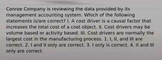 Conroe Company is reviewing the data provided by its management accounting system. Which of the following statements​ is/are correct? I. A cost driver is a causal factor that increases the total cost of a cost object. II. Cost drivers may be volume based or activity based. III. Cost drivers are normally the largest cost in the manufacturing process. 1. ​I, II, and III are correct. 2. I and II only are correct. 3. I only is correct. 4. II and III only are correct.