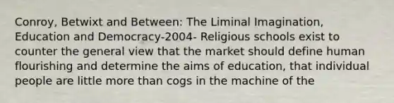 Conroy, Betwixt and Between: The Liminal Imagination, Education and Democracy-2004- Religious schools exist to counter the general view that the market should define human flourishing and determine the aims of education, that individual people are little more than cogs in the machine of the