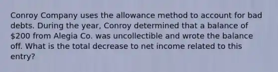 Conroy Company uses the allowance method to account for bad debts. During the year, Conroy determined that a balance of 200 from Alegia Co. was uncollectible and wrote the balance off. What is the total decrease to net income related to this entry?