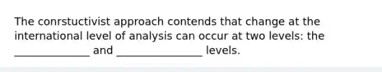 The conrstuctivist approach contends that change at the international level of analysis can occur at two levels: the ______________ and ________________ levels.