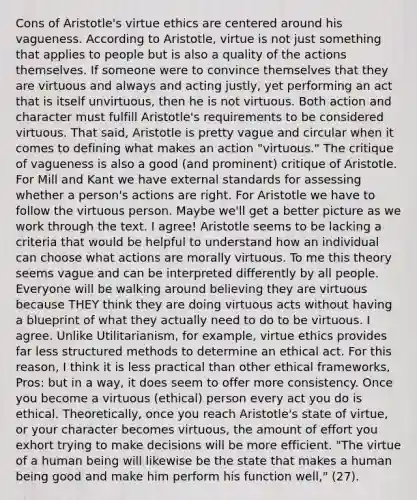 Cons of Aristotle's virtue ethics are centered around his vagueness. According to Aristotle, virtue is not just something that applies to people but is also a quality of the actions themselves. If someone were to convince themselves that they are virtuous and always and acting justly, yet performing an act that is itself unvirtuous, then he is not virtuous. Both action and character must fulfill Aristotle's requirements to be considered virtuous. That said, Aristotle is pretty vague and circular when it comes to defining what makes an action "virtuous." The critique of vagueness is also a good (and prominent) critique of Aristotle. For Mill and Kant we have external standards for assessing whether a person's actions are right. For Aristotle we have to follow the virtuous person. Maybe we'll get a better picture as we work through the text. I agree! Aristotle seems to be lacking a criteria that would be helpful to understand how an individual can choose what actions are morally virtuous. To me this theory seems vague and can be interpreted differently by all people. Everyone will be walking around believing they are virtuous because THEY think they are doing virtuous acts without having a blueprint of what they actually need to do to be virtuous. I agree. Unlike Utilitarianism, for example, virtue ethics provides far less structured methods to determine an ethical act. For this reason, I think it is less practical than other ethical frameworks, Pros: but in a way, it does seem to offer more consistency. Once you become a virtuous (ethical) person every act you do is ethical. Theoretically, once you reach Aristotle's state of virtue, or your character becomes virtuous, the amount of effort you exhort trying to make decisions will be more efficient. "The virtue of a human being will likewise be the state that makes a human being good and make him perform his function well," (27).