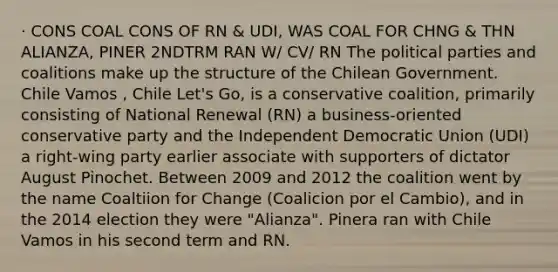 · CONS COAL CONS OF RN & UDI, WAS COAL FOR CHNG & THN ALIANZA, PINER 2NDTRM RAN W/ CV/ RN The political parties and coalitions make up the structure of the Chilean Government. Chile Vamos , Chile Let's Go, is a conservative coalition, primarily consisting of National Renewal (RN) a business-oriented conservative party and the Independent Democratic Union (UDI) a right-wing party earlier associate with supporters of dictator August Pinochet. Between 2009 and 2012 the coalition went by the name Coaltiion for Change (Coalicion por el Cambio), and in the 2014 election they were "Alianza". Pinera ran with Chile Vamos in his second term and RN.