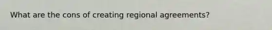 What are the cons of creating regional agreements?