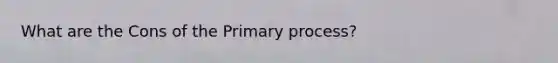 What are the Cons of the Primary process?