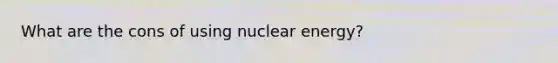 What are the cons of using nuclear energy?