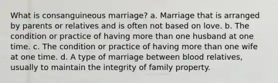 What is consanguineous marriage? a. Marriage that is arranged by parents or relatives and is often not based on love. b. The condition or practice of having more than one husband at one time. c. The condition or practice of having more than one wife at one time. d. A type of marriage between blood relatives, usually to maintain the integrity of family property.