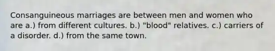 Consanguineous marriages are between men and women who are a.) from different cultures. b.) "blood" relatives. c.) carriers of a disorder. d.) from the same town.