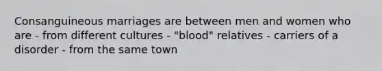 Consanguineous marriages are between men and women who are - from different cultures - "blood" relatives - carriers of a disorder - from the same town