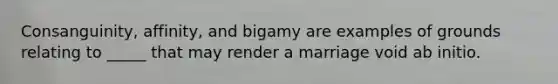 Consanguinity, affinity, and bigamy are examples of grounds relating to _____ that may render a marriage void ab initio.