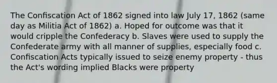 The Conﬁscation Act of 1862 signed into law July 17, 1862 (same day as Militia Act of 1862) a. Hoped for outcome was that it would cripple the Confederacy b. Slaves were used to supply the Confederate army with all manner of supplies, especially food c. Conﬁscation Acts typically issued to seize enemy property - thus the Act's wording implied Blacks were property