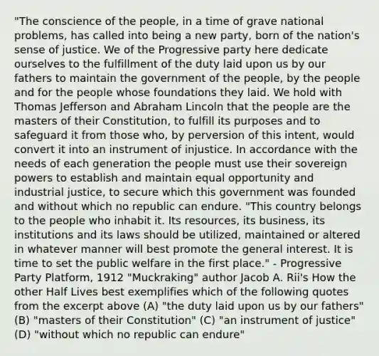 "The conscience of the people, in a time of grave national problems, has called into being a new party, born of the nation's sense of justice. We of the Progressive party here dedicate ourselves to the fulfillment of the duty laid upon us by our fathers to maintain the government of the people, by the people and for the people whose foundations they laid. We hold with Thomas Jefferson and Abraham Lincoln that the people are the masters of their Constitution, to fulfill its purposes and to safeguard it from those who, by perversion of this intent, would convert it into an instrument of injustice. In accordance with the needs of each generation the people must use their sovereign powers to establish and maintain equal opportunity and industrial justice, to secure which this government was founded and without which no republic can endure. "This country belongs to the people who inhabit it. Its resources, its business, its institutions and its laws should be utilized, maintained or altered in whatever manner will best promote the general interest. It is time to set the public welfare in the first place." - Progressive Party Platform, 1912 "Muckraking" author Jacob A. Rii's How the other Half Lives best exemplifies which of the following quotes from the excerpt above (A) "the duty laid upon us by our fathers" (B) "masters of their Constitution" (C) "an instrument of justice" (D) "without which no republic can endure"