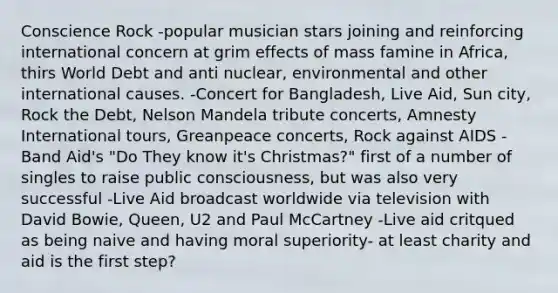 Conscience Rock -popular musician stars joining and reinforcing international concern at grim effects of mass famine in Africa, thirs World Debt and anti nuclear, environmental and other international causes. -Concert for Bangladesh, Live Aid, Sun city, Rock the Debt, Nelson Mandela tribute concerts, Amnesty International tours, Greanpeace concerts, Rock against AIDS -Band Aid's "Do They know it's Christmas?" first of a number of singles to raise public consciousness, but was also very successful -Live Aid broadcast worldwide via television with David Bowie, Queen, U2 and Paul McCartney -Live aid critqued as being naive and having moral superiority- at least charity and aid is the first step?