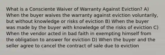 What is a Consciente Waiver of Warranty Against Eviction? A) When the buyer waives the warranty against eviction voluntarily, but without knowledge or risks of eviction B) When the buyer was made by the buyer with knowledge of the risks of eviction C) When the vendor acted in bad faith in exempting himself from the obligation to answer for eviction D) When the buyer and the seller agree to cancel the contract of sale due to eviction