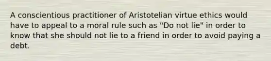 A conscientious practitioner of Aristotelian virtue ethics would have to appeal to a moral rule such as "Do not lie" in order to know that she should not lie to a friend in order to avoid paying a debt.