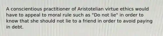 A conscientious practitioner of Aristotelian virtue ethics would have to appeal to moral rule such as "Do not lie" in order to know that she should not lie to a friend in order to avoid paying in debt.