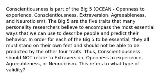 Conscientiousness is part of the Big 5 (OCEAN - Openness to experience, Conscientiousness, Extraversion, Agreeableness, and Neuroticism). The Big 5 are the five traits that many personality researchers believe to encompass the most essential ways that we can use to describe people and predict their behavior. In order for each of the Big 5 to be essential, they all must stand on their own feet and should not be able to be predicted by the other four traits. Thus, Conscientiousness should NOT relate to Extraversion, Openness to experience, Agreeableness, or Neuroticism. This refers to what type of validity?