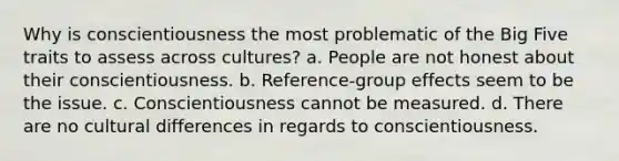 Why is conscientiousness the most problematic of the Big Five traits to assess across cultures? a. People are not honest about their conscientiousness. b. Reference-group effects seem to be the issue. c. Conscientiousness cannot be measured. d. There are no cultural differences in regards to conscientiousness.