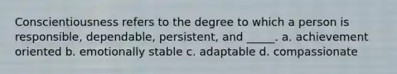 Conscientiousness refers to the degree to which a person is responsible, dependable, persistent, and _____. a. achievement oriented b. emotionally stable c. adaptable d. compassionate