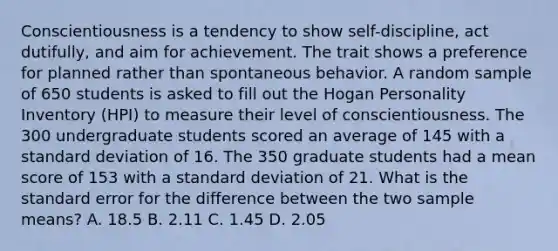 Conscientiousness is a tendency to show self-discipline, act dutifully, and aim for achievement. The trait shows a preference for planned rather than spontaneous behavior. A random sample of 650 students is asked to fill out the Hogan Personality Inventory (HPI) to measure their level of conscientiousness. The 300 undergraduate students scored an average of 145 with a standard deviation of 16. The 350 graduate students had a mean score of 153 with a standard deviation of 21. What is the standard error for the difference between the two sample means? A. 18.5 B. 2.11 C. 1.45 D. 2.05