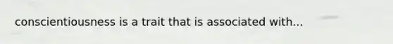 conscientiousness is a trait that is associated with...