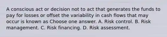 A conscious act or decision not to act that generates the funds to pay for losses or offset the variability in cash flows that may occur is known as Choose one answer. A. Risk control. B. Risk management. C. Risk financing. D. Risk assessment.