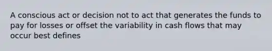 A conscious act or decision not to act that generates the funds to pay for losses or offset the variability in cash flows that may occur best defines