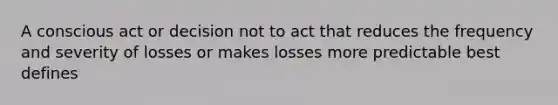 A conscious act or decision not to act that reduces the frequency and severity of losses or makes losses more predictable best defines