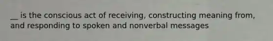 __ is the conscious act of receiving, constructing meaning from, and responding to spoken and nonverbal messages