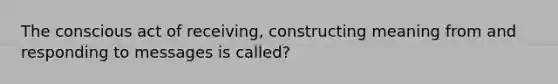 The conscious act of receiving, constructing meaning from and responding to messages is called?