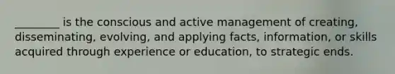 ________ is the conscious and active management of creating, disseminating, evolving, and applying facts, information, or skills acquired through experience or education, to strategic ends.