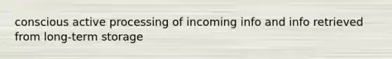 conscious active processing of incoming info and info retrieved from long-term storage