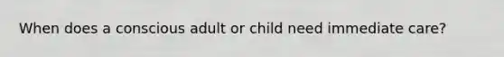 When does a conscious adult or child need immediate care?