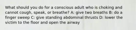 What should you do for a conscious adult who is choking and cannot cough, speak, or breathe? A: give two breaths B: do a finger sweep C: give standing abdominal thrusts D: lower the victim to the floor and open the airway