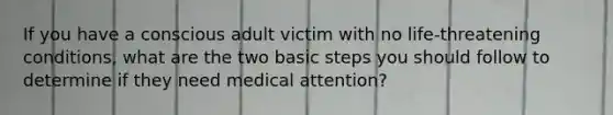 If you have a conscious adult victim with no life-threatening conditions, what are the two basic steps you should follow to determine if they need medical attention?